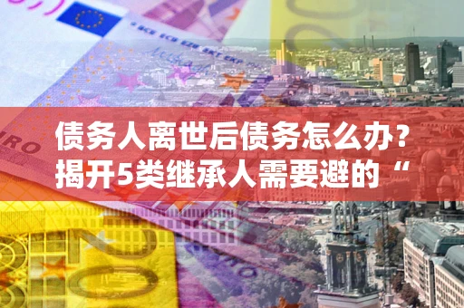 武汉债务人离世后债务怎么办？揭开5类继承人需要避的“坑”