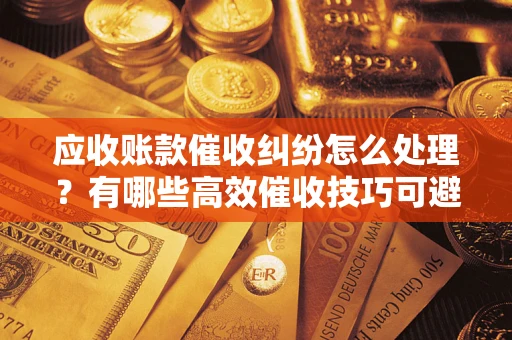 武汉应收账款催收纠纷怎么处理？有哪些高效催收技巧可避免坏账？